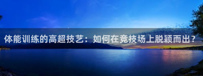 98体育赛事直播入口：体能训练的高超技艺：如何在竞技场上脱颖而出？